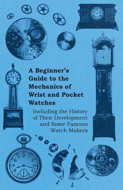 A Beginner’s Guide to the Mechanics of Wrist and Pocket Watches - Including the History of Their Development and Some Famous Watch Makers