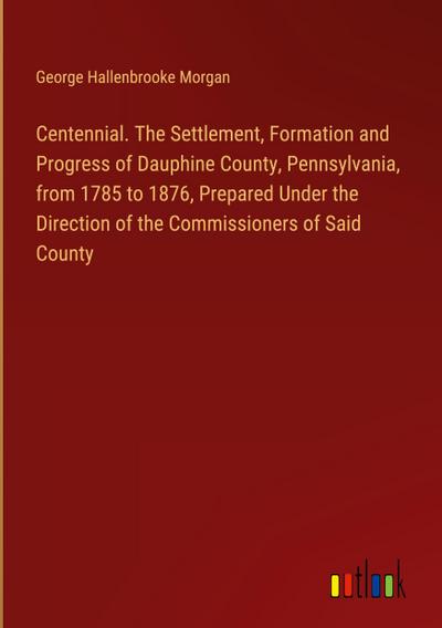 Centennial. The Settlement, Formation and Progress of Dauphine County, Pennsylvania, from 1785 to 1876, Prepared Under the Direction of the Commissioners of Said County