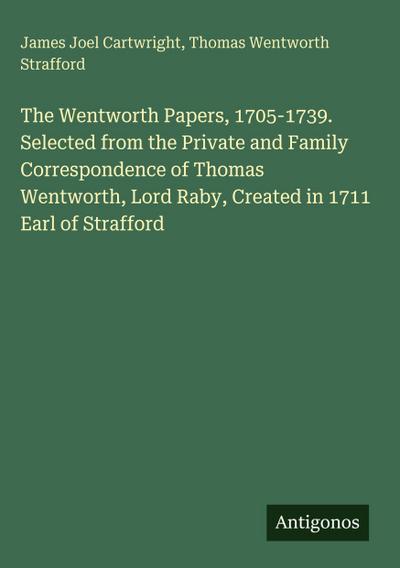 The Wentworth Papers, 1705-1739. Selected from the Private and Family Correspondence of Thomas Wentworth, Lord Raby, Created in 1711 Earl of Strafford