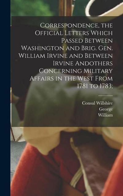 Correspondence, the Official Letters Which Passed Between Washington and Brig. Gen. William Irvine and Between Irvine Andothers Concerning Military Af