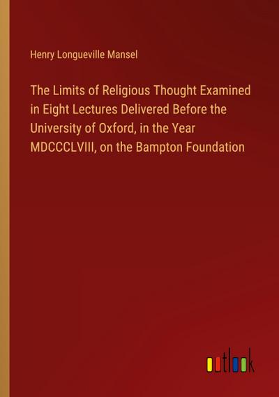 The Limits of Religious Thought Examined in Eight Lectures Delivered Before the University of Oxford, in the Year MDCCCLVIII, on the Bampton Foundation