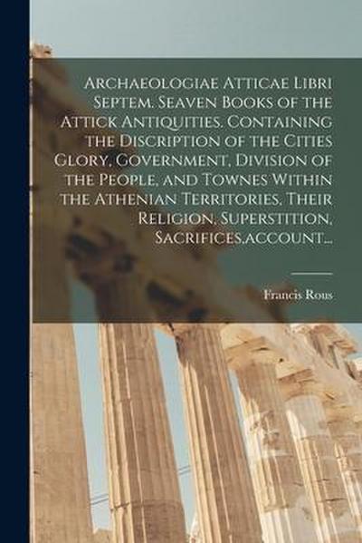 Archaeologiae Atticae Libri Septem. Seaven Books of the Attick Antiquities. Containing the Discription of the Cities Glory, Government, Division of th