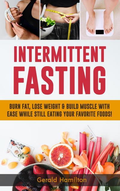 Intermittent Fasting: Burn Fat, Lose Weight and Build Muscle with Ease while Still Eating Your Favorite Foods!