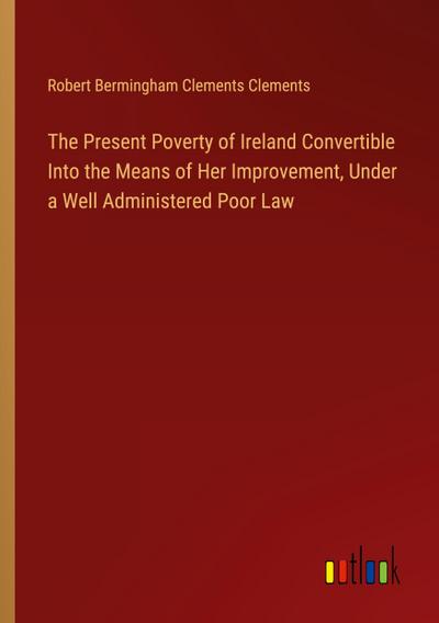 The Present Poverty of Ireland Convertible Into the Means of Her Improvement, Under a Well Administered Poor Law