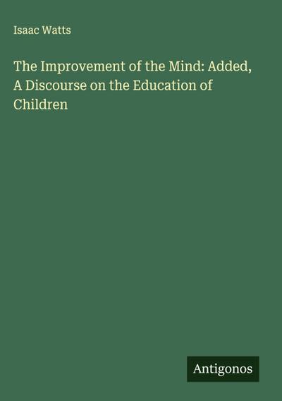 The Improvement of the Mind: Added, A Discourse on the Education of Children