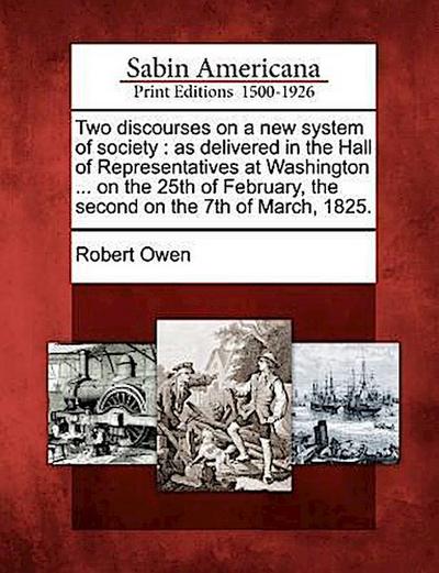 Two Discourses on a New System of Society: As Delivered in the Hall of Representatives at Washington ... on the 25th of February, the Second on the 7t