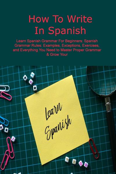 How To Write In Spanish: Learn Spanish Grammar For Beginners: Spanish Grammar Rules: Examples, Exceptions, Exercises, and Everything You Need t