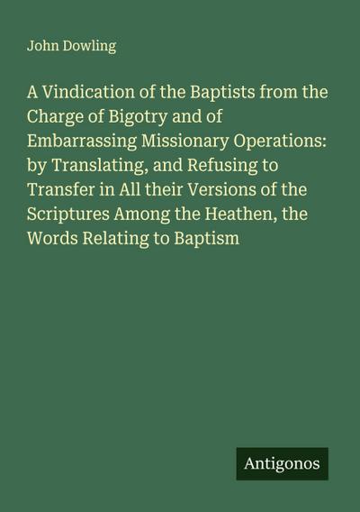 A Vindication of the Baptists from the Charge of Bigotry and of Embarrassing Missionary Operations: by Translating, and Refusing to Transfer in All their Versions of the Scriptures Among the Heathen, the Words Relating to Baptism