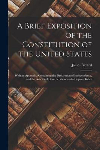 A Brief Exposition of the Constitution of the United States: With an Appendix, Containing the Declaration of Independence, and the Articles of Confede