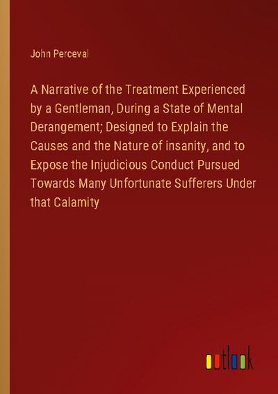 A Narrative of the Treatment Experienced by a Gentleman, During a State of Mental Derangement; Designed to Explain the Causes and the Nature of insanity, and to Expose the Injudicious Conduct Pursued Towards Many Unfortunate Sufferers Under that Calamity