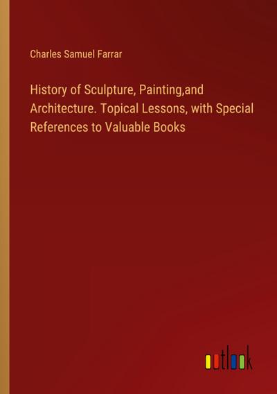 History of Sculpture, Painting,and Architecture. Topical Lessons, with Special References to Valuable Books