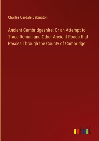 Ancient Cambridgeshire: Or an Attempt to Trace Roman and Other Ancient Roads that Passes Through the County of Cambridge