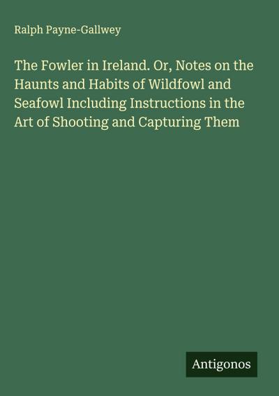 The Fowler in Ireland. Or, Notes on the Haunts and Habits of Wildfowl and Seafowl Including Instructions in the Art of Shooting and Capturing Them