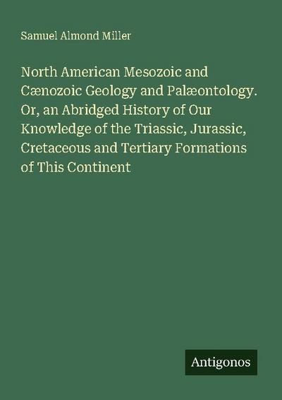 North American Mesozoic and Cænozoic Geology and Palæontology. Or, an Abridged History of Our Knowledge of the Triassic, Jurassic, Cretaceous and Tertiary Formations of This Continent