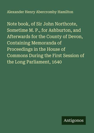 Note book, of Sir John Northcote, Sometime M. P., for Ashburton, and Afterwards for the County of Devon, Containing Memoranda of Proceedings in the House of Commons During the First Session of the Long Parliament, 1640