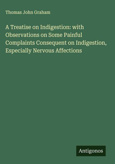 A Treatise on Indigestion: with Observations on Some Painful Complaints Consequent on Indigestion, Especially Nervous Affections