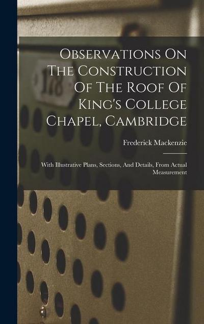 Observations On The Construction Of The Roof Of King’s College Chapel, Cambridge: With Illustrative Plans, Sections, And Details, From Actual Measurem
