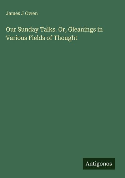 Our Sunday Talks. Or, Gleanings in Various Fields of Thought