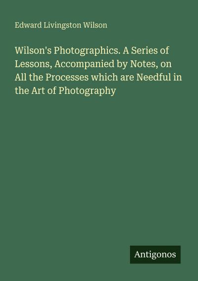 Wilson’s Photographics. A Series of Lessons, Accompanied by Notes, on All the Processes which are Needful in the Art of Photography