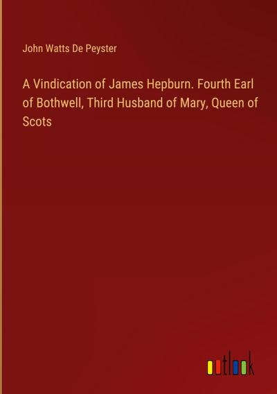 A Vindication of James Hepburn. Fourth Earl of Bothwell, Third Husband of Mary, Queen of Scots