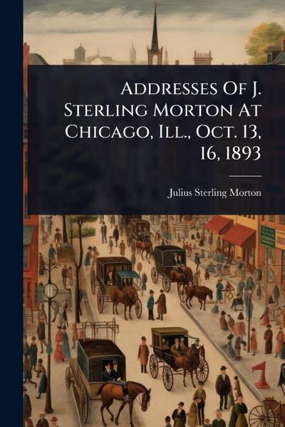 Addresses Of J. Sterling Morton At Chicago, Ill., Oct. 13, 16, 1893