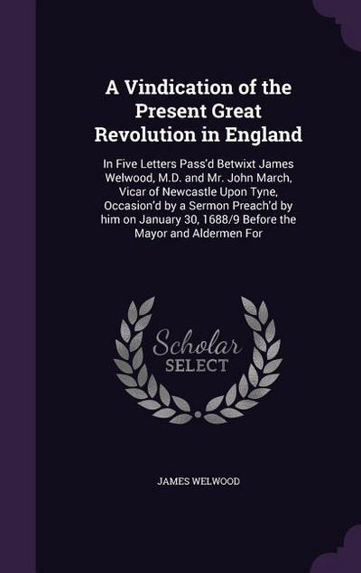 A   Vindication of the Present Great Revolution in England: In Five Letters Pass’d Betwixt James Welwood, M.D. and Mr. John March, Vicar of Newcastle