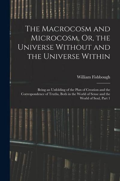 The Macrocosm and Microcosm, Or, the Universe Without and the Universe Within: Being an Unfolding of the Plan of Creation and the Correspondence of Tr