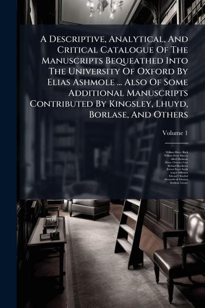 A Descriptive, Analytical, And Critical Catalogue Of The Manuscripts Bequeathed Into The University Of Oxford By Elias Ashmole ... Also Of Some Additional Manuscripts Contributed By Kingsley, Lhuyd, Borlase, And Others
