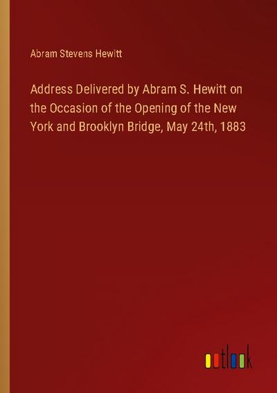 Address Delivered by Abram S. Hewitt on the Occasion of the Opening of the New York and Brooklyn Bridge, May 24th, 1883