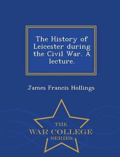 The History of Leicester During the Civil War. a Lecture. - War College Series