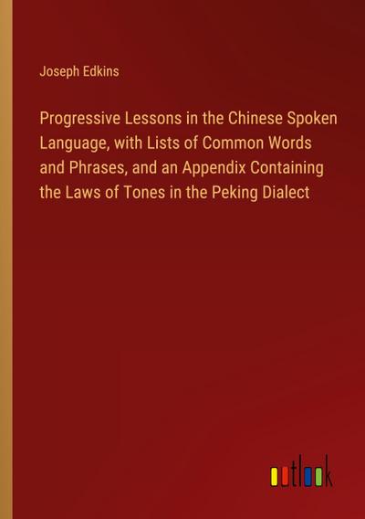 Progressive Lessons in the Chinese Spoken Language, with Lists of Common Words and Phrases, and an Appendix Containing the Laws of Tones in the Peking Dialect