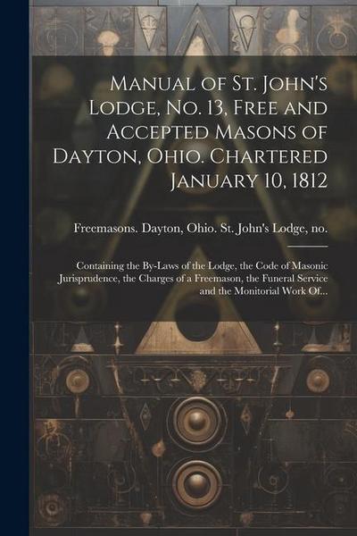Manual of St. John’s Lodge, No. 13, Free and Accepted Masons of Dayton, Ohio. Chartered January 10, 1812; Containing the By-laws of the Lodge, the Cod