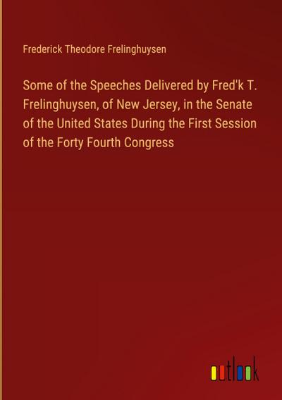 Some of the Speeches Delivered by Fred’k T. Frelinghuysen, of New Jersey, in the Senate of the United States During the First Session of the Forty Fourth Congress
