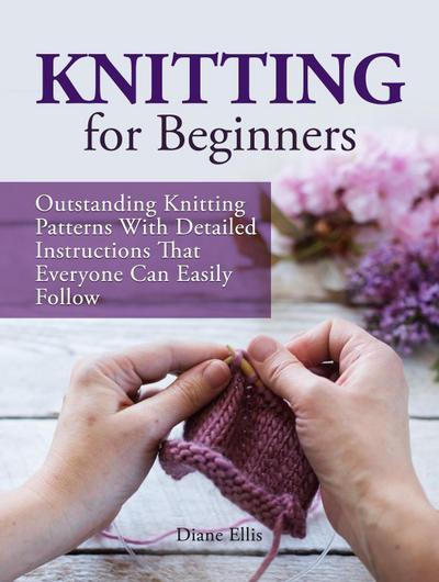 Knitting for Beginners: Outstanding Knitting Patterns With Detailed Instructions That Everyone Can Easily Follow