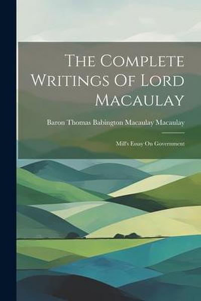 The Complete Writings Of Lord Macaulay: Mill’s Essay On Government