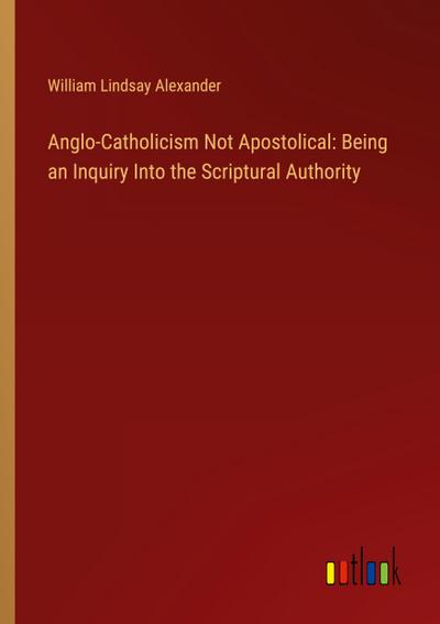 Anglo-Catholicism Not Apostolical: Being an Inquiry Into the Scriptural Authority