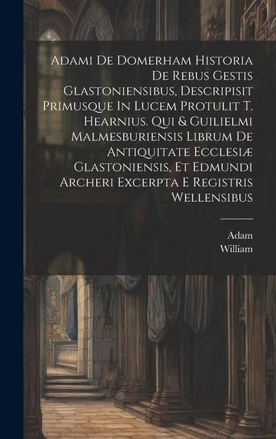 Adami De Domerham Historia De Rebus Gestis Glastoniensibus, Descripisit Primusque In Lucem Protulit T. Hearnius. Qui & Guilielmi Malmesburiensis Libru