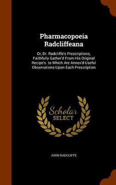 Pharmacopoeia Radcliffeana: Or, Dr. Radcliffe’s Prescriptions, Faithfully Gather’d From His Original Recipe’s. to Which Are Annex’d Useful Observa