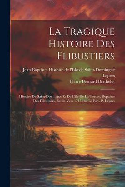 La Tragique Histoire Des Flibustiers: Histoire De Saint-domingue Et De L’ile De La Tortue, Repaires Des Flibustiers, Écrite Vers 1715 Par Le Rév. P. L