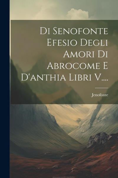 Di Senofonte Efesio Degli Amori Di Abrocome E D’anthia Libri V....