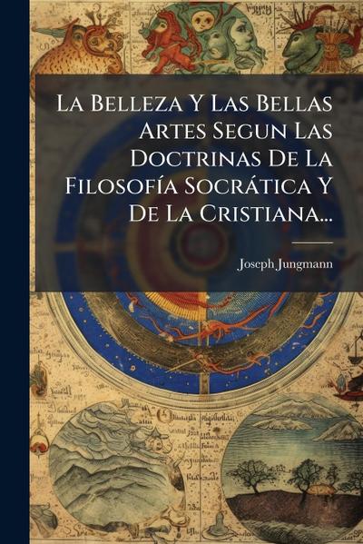 La Belleza Y Las Bellas Artes Segun Las Doctrinas De La FilosofÃ-a Socràtica Y De La Cristiana...