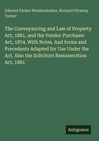 The Conveyancing and Law of Property Act, 1881, and the Vendor Purchaser Act, 1874. With Notes. And forms and Precedents Adapted for Use Under the Act. Also the Solicitors Remuneration Act, 1881