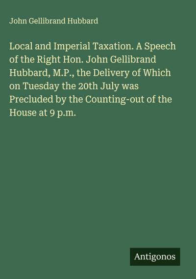 Local and Imperial Taxation. A Speech of the Right Hon. John Gellibrand Hubbard, M.P., the Delivery of Which on Tuesday the 20th July was Precluded by the Counting-out of the House at 9 p.m.