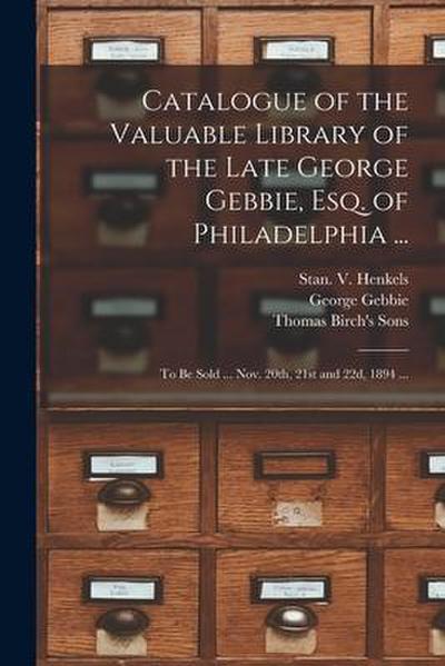 Catalogue of the Valuable Library of the Late George Gebbie, Esq. of Philadelphia ...: to Be Sold ... Nov. 20th, 21st and 22d, 1894 ...