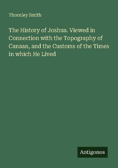 The History of Joshua. Viewed in Connection with the Topography of Canaan, and the Customs of the Times in which He Lived
