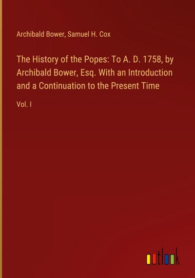 The History of the Popes: To A. D. 1758, by Archibald Bower, Esq. With an Introduction and a Continuation to the Present Time