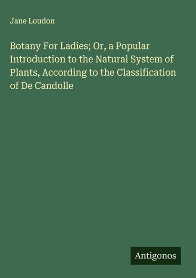 Botany For Ladies; Or, a Popular Introduction to the Natural System of Plants, According to the Classification of De Candolle