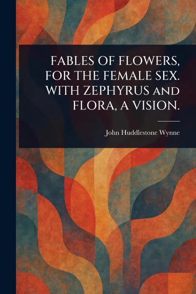 FABLES OF FLOWERS, FOR THE FEMALE SEX. WITH ZEPHYRUS and FLORA, A VISION.