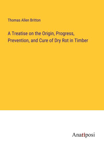 A Treatise on the Origin, Progress, Prevention, and Cure of Dry Rot in Timber