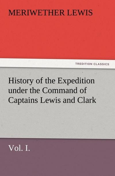 History of the Expedition under the Command of Captains Lewis and Clark, Vol. I. To the Sources of the Missouri, Thence Across the Rocky Mountains and Down the River Columbia to the Pacific Ocean. Performed During the Years 1804-5-6. - Meriwether Lewis